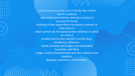 But there is another sort of family life: a life in which husbands open their wives letters, and call on them to account for every farthing of their expenditure and every moment of their time; in which women do the same to their children: in which no room is private and no hour sacred: in which duty, obedience, affection. home, morality and religion are detestable tyrannies, and life is vulgar round of punishments and lies, coercion and rebellion. jealousy, suspicion, recrimination.