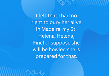 I felt that I had no right to bury her alive in Madeira-my St. Helena, Helena, Finch. I suppose she will be howled she is prepared for that.
