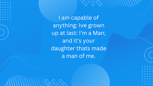 I am capable of anything: Ive grown up at last: I’m a Man; and it’s your daughter thats made a man of me.