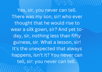 Yes, sir, you never can tell. There was my son, sir! who ever thought that he would rise to wear a silk gown, sir? And yet to-day, sir, nothing less than fifty guineas, sir. What a lesson, sir! It’s the unexpected that always happens, isn’t it? You never can tell, sir: you never can tell.