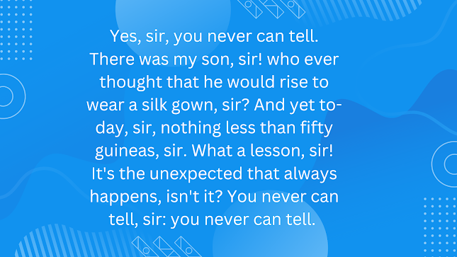 Yes, sir, you never can tell. There was my son, sir! who ever thought that he would rise to wear a silk gown, sir? And yet to-day, sir, nothing less than fifty guineas, sir. What a lesson, sir! It’s the unexpected that always happens, isn’t it? You never can tell, sir: you never can tell.