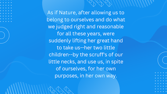 As if Nature, after allowing us to belong to ourselves and do what we judged right and reasonable for all these years, were suddenly lifting her great hand to take us–her two little children–by the scruff’s of our little necks, and use us, in spite of ourselves, for her own purposes, in her own way.