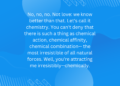 No, no, no. Not love: we know better than that. Let’s call it chemistry. You can’t deny that there is such a thing as chemical action, chemical affinity, chemical combination– the most irresistible of all natural forces. Well, you’re attracting me irresistibly–chemically.