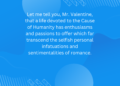 Let me tell you, Mr. Valentine, that a life devoted to the Cause of Humanity has enthusiasms and passions to offer which far transcend the selfish personal infatuations and sentimentalities of romance.