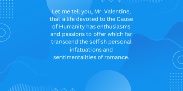 Let me tell you, Mr. Valentine, that a life devoted to the Cause of Humanity has enthusiasms and passions to offer which far transcend the selfish personal infatuations and sentimentalities of romance.